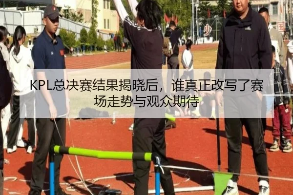 KPL总决赛结果揭晓后，谁真正改写了赛场走势与观众期待